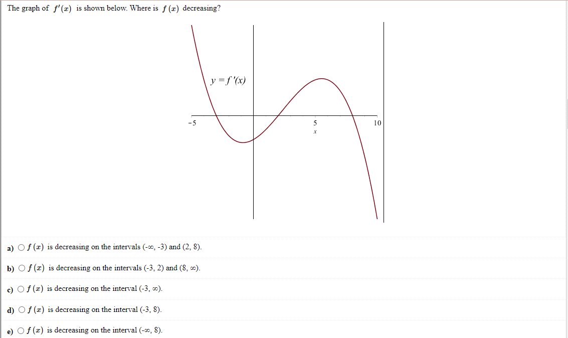 The graph of f'(x) is shown below. Where is f (x) decreasing?
y =f '(x)
10
a) Of (x) is decreasing on the intervals (-0, -3) and (2, 8).
b) Of (x) is decreasing on the intervals (-3, 2) and (8, 0).
c) Of (x) is decreasing on the interval (-3, 0).
d) Of (x) is decreasing on the interval (-3, 8).
e) Of (x) is decreasing on the interval (-0, 8).
