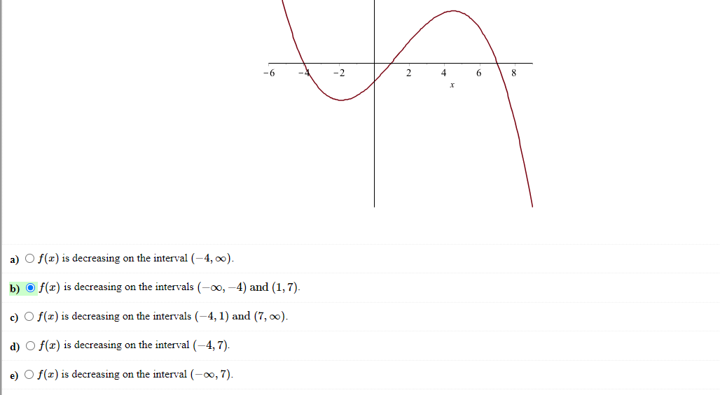 -6
-2
2
6
8
a) O f(x) is decreasing on the interval (-4, o0).
b) O f(x) is decreasing on the intervals (-00, -4) and (1,7).
c) O f(x) is decreasing on the intervals (-4, 1) and (7, 0).
d) O f(x) is decreasing on the interval (-4, 7).
e) O f(x) is decreasing on the interval (-00, 7).
