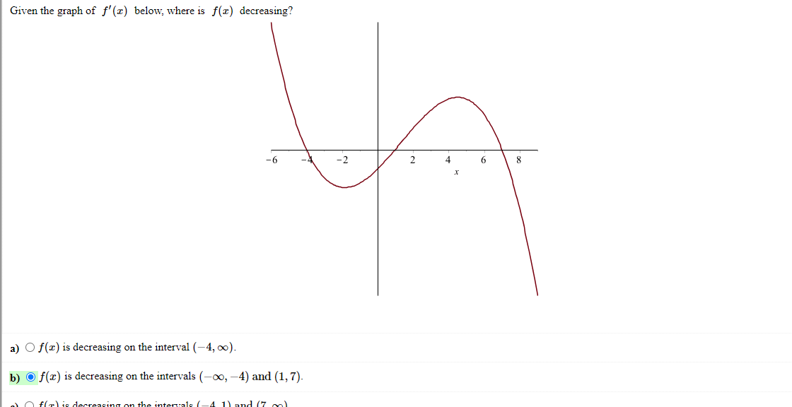 Given the graph of f'(x) below, where is f(x) decreasing?
-2
4
8
a) O f(x) is decreasing on the interval (-4, o0).
b) O f(x) is decreasing on the intervals (-00, -4) and (1, 7).
a O flr) is decreasing on the interrals (-4 1) andd (7 m)
