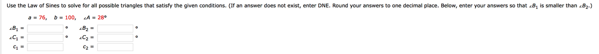 Use the Law of Sines to solve for all possible triangles that satisfy the given conditions. (If an answer does not exist, enter DNE. Round your answers to one decimal place. Below, enter your answers so that zB1 is smaller than zB2.)
a = 76,
b = 100,
LA = 28°
zB1 =
-B2 =
2C =
C1 =
C2
