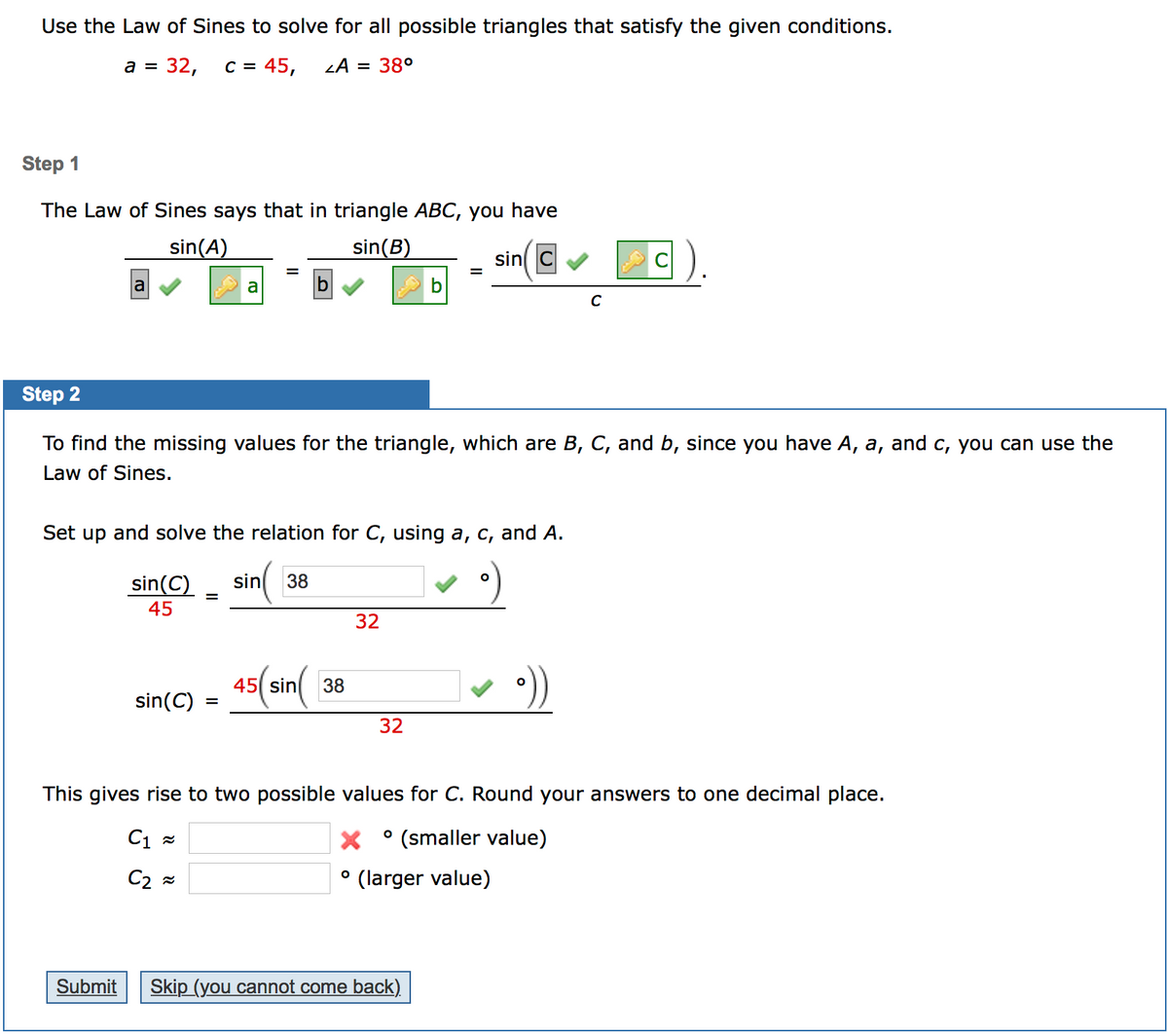 Use the Law of Sines to solve for all possible triangles that satisfy the given conditions.
а %3D 32,
C = 45,
= 38°
Step 1
The Law of Sines says that in triangle ABC, you have
sin(A)
sin(B)
sin C
C).
%3D
a
a
C
Step 2
To find the missing values for the triangle, which are B, C, and b, since you have A, a, and c, you can use the
Law of Sines.
Set up and solve the relation for C, using a, c, and A.
sin(C)
sin
38
%3D
45
32
45(sin(
38
sin(C)
%3D
32
This gives rise to two possible values for C. Round your answers to one decimal place.
C1 =
(smaller value)
C2 =
(larger value)
Submit
Skip (you cannot come back)
