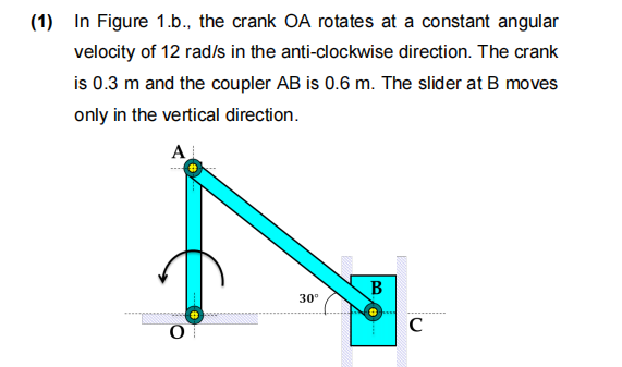 (1) In Figure 1.b., the crank OA rotates at a constant angular
velocity of 12 rad/s in the anti-clockwise direction. The crank
is 0.3 m and the coupler AB is 0.6 m. The slider at B moves
only in the vertical direction.
AL
O
30⁰
B
0
C