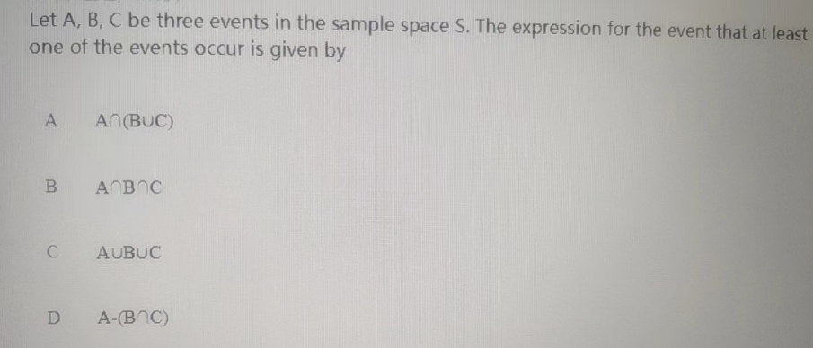 Let A, B, C be three events in the sample space S. The expression for the event that at least
one of the events occur is given by
A AN(BUC)
B A B C
C AUBUC
D
A-(BOC)