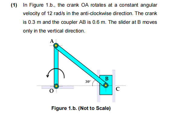 (1) In Figure 1.b., the crank OA rotates at a constant angular
velocity of 12 rad/s in the anti-clockwise direction. The crank
is 0.3 m and the coupler AB is 0.6 m. The slider at B moves
only in the vertical direction.
A
O
30⁰
B
Figure 1.b. (Not to Scale)
C