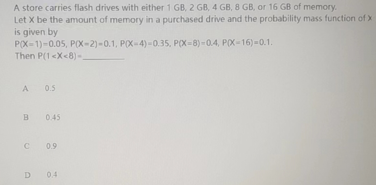 A store carries flash drives with either 1 GB, 2 GB, 4 GB, 8 GB, or 16 GB of memory.
Let X be the amount of memory in a purchased drive and the probability mass function of X
is given by
P(X=1)=0.05, P(X=2)=0.1, P(X=4)=0.35, P(X=8)=0.4, P(X=16)=0.1.
Then P(1<X<8)=_
A 0.5
B 0.45
C 0.9
D 0.4