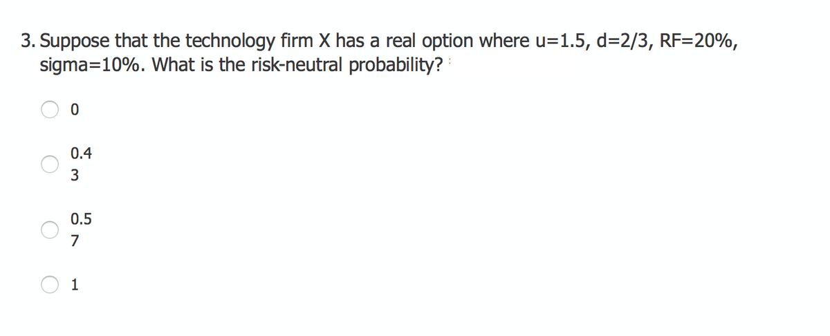 3. Suppose that the technology firm X has a real option where u=1.5, d=2/3, RF=20%,
sigma=10%. What is the risk-neutral probability?
0.4
0.5
7
1