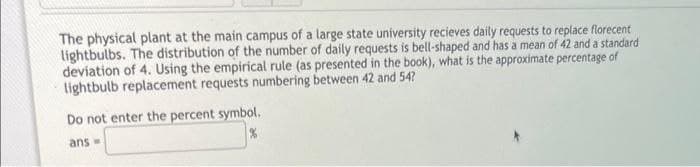 The physical plant at the main campus of a large state university recieves daily requests to replace florecent
lightbulbs. The distribution of the number of daily requests is bell-shaped and has a mean of 42 and a standard
deviation of 4. Using the empirical rule (as presented in the book), what is the approximate percentage of
lightbulb replacement requests numbering between 42 and 54?
Do not enter the percent symbol.
ans-
%