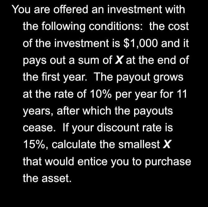 You are offered an investment with
the following conditions: the cost
of the investment is $1,000 and it
pays out a sum of X at the end of
the first year. The payout grows
at the rate of 10% per year for 11
years, after which the payouts
cease. If your discount rate is
15%, calculate the smallest X
that would entice you to purchase
the asset.