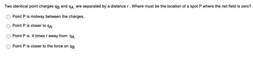 Two identical point charges qg and qA are separated by a distance r. Where must be the location of a spot P where the net field is zero?
Point P is midway between the charges.
Point P is closer to qA
Point P is 4 times r away from qA
Point P is closer to the force on qB
