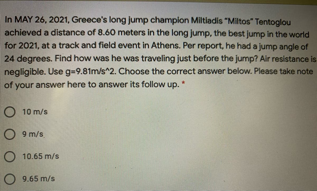 In MAY 26, 2021, Greece's long jump champion Miltiadis "Miltos" Tentoglou
achieved a distance of 8.60 meters in the long jump, the best jump in the world
for 2021, at a track and field event in Athens. Per report, he had a jump angle of
24 degrees. Find how was he was traveling just before the jump? Air resistance is
negligible. Use g=9.81m/s^2. Choose the correct answer below. Please take note
of your answer here to answer its follow up. *
O 10 m/s
O 9 m/s.
O 10.65 m/s
O 9.65 m/s
