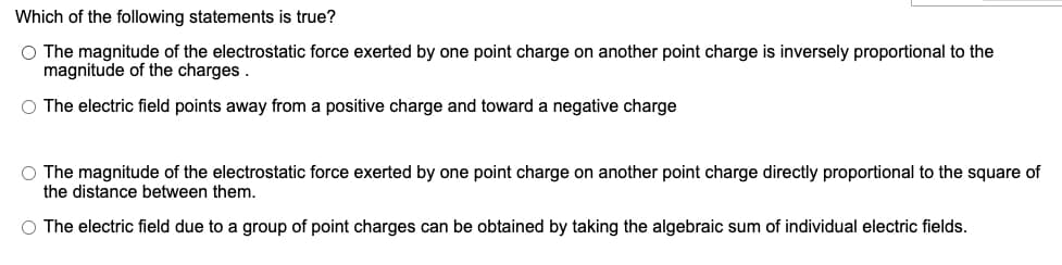 Which of the following statements is true?
O The magnitude of the electrostatic force exerted by one point charge on another point charge is inversely proportional to the
magnitude of the charges .
O The electric field points away from a positive charge and toward a negative charge
O The magnitude of the electrostatic force exerted by one point charge on another point charge directly proportional to the square of
the distance between them.
O The electric field due to a group of point charges can be obtained by taking the algebraic sum of individual electric fields.
