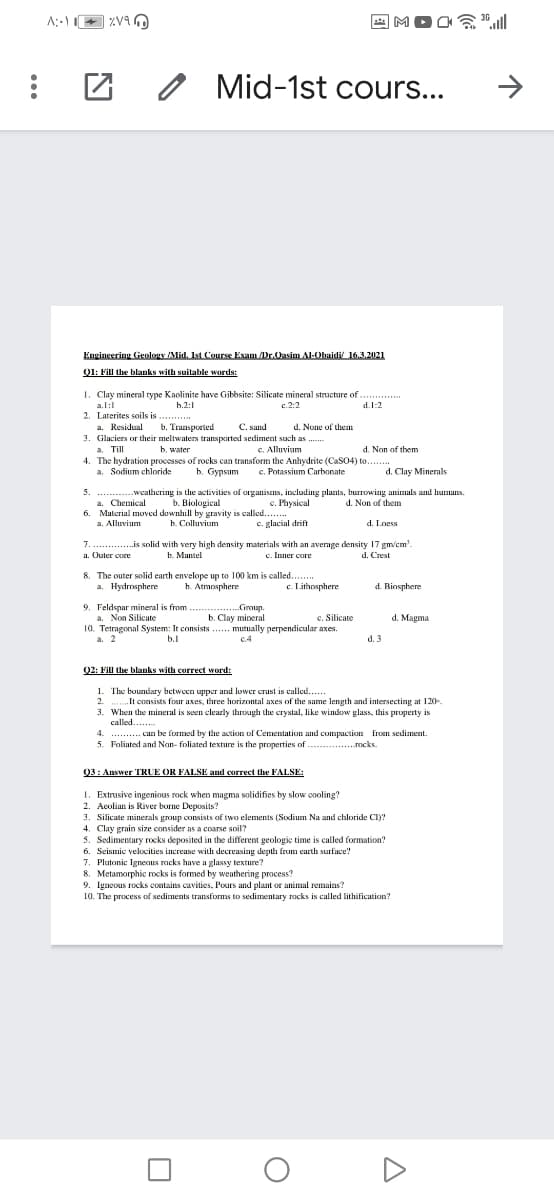 MOO
1贪l
Mid-1st cours...
Engineering Geology Mid. Ist Course Exam Dr.Oasim Al-Obaidi 16.3.2021
01: Fill the blanks with suitable words:
1. Clay mineral rype Kaolinite have Gibbsite: Silicate mineral structure of
a.l:
h.2:1
c.2:2
d.1:2
2. Laterites soils is ..
a. Residual
........
C. sand
d. None of them
b. Transported
3. Glaciers or their meltwaters transported sediment such as .
b. water
d. Non of them
a. Till
4. The hydration processes of rocks can transform the Anhydrite (CaSO4) to.
a. Sodium chloride
C. Alluvium
b. Gypsum
c. Potassium Carbonate
d. Clay Minerals
.......-----weathering is the activities of organisens, including plants, burrowing animals and humans.
a. Chemical
d. Non of them
b. Biological
6. Material moved downhill by gravity is called...
b Сolluvium
c. Physical
a. Alluvium
c. glacial drift
d. Loess
7.. .is solid with very high density materials with an average density 17 gm/cm'.
.
a. Outer core
b. Mantel
c. Inner core
d. Crest
8. The outer solid earth envelope up to 100 km is called...
h. Atmosphere
a. Hydmsphere
c. Lithosphere
d. Biosphere
9. Feldspar mineral is from
a. Non Silicate
10. Tetragonal System: It consists .. mutually perpendicular axes.
a. 2
Group.
b. Clay mineral
d. Magma
c. Silicate
b.1
c.4
d. 3
Q2: Fill the blanks with correct word:
1. The boundary between upper and lower crust is called...
2. ..It consists four axes, three horizontal axes of the same length and intersecting at 120-.
3. When the mineral is seen clearly through the crystal, like window glass, this property is
called .
.. . can be formed by the action of Cementation and compaction froI sediment.
5. Foliated and Nan- foliated texture is the properties of
4.
.....
...rocks.
03: Answer TRUE OR FALSE and correct the FALSE:
1. Extrusive ingenious rock when magma solidifies by slow cooling?
2. Aeolian is River borne Deposits?
3. Silicate minerals group consists of two elements (Sodium Na and chloride CI)?
4. Clay grain size consider as a coarse soil?
5. Sedimentary rocks deposited in the different geologic time is called formation?
6. Seismic velocities increase with decreasing depth frum earth surface!
7. Plutonic IgneoIus rocks have a glassy texture?
8. Metamorphic rocks is formed by wenthering process?
9. Igneous rocks contains cavities, Pours and plant or animal remains?
10. The process of sediments transforms to sedimentary rocks is called lithification?
