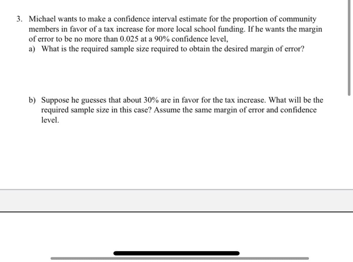 3. Michael wants to make a confidence interval estimate for the proportion of community
members in favor of a tax increase for more local school funding. If he wants the margin
of error to be no more than 0.025 at a 90% confidence level,
a) What is the required sample size required to obtain the desired margin of error?
b) Suppose he guesses that about 30% are in favor for the tax increase. What will be the
required sample size in this case? Assume the same margin of error and confidence
level.
