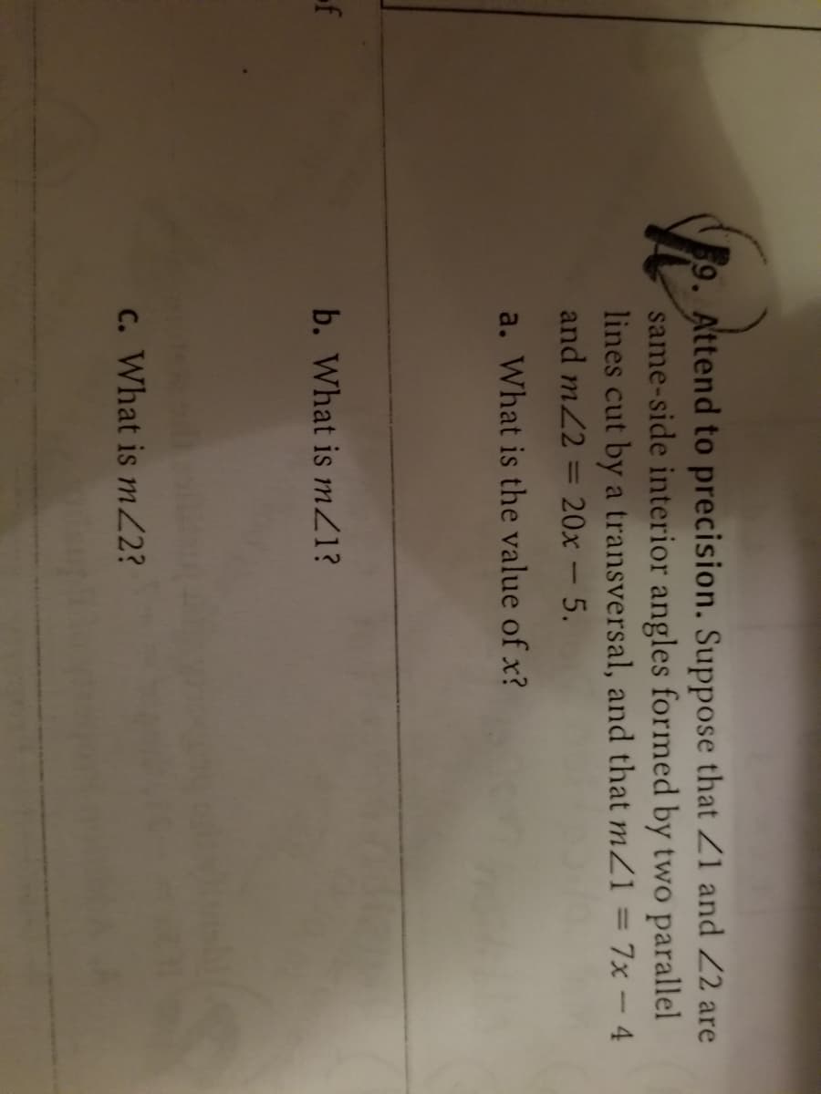 Attend to precision. Suppose that Z1 and 2 are
same-side interior angles formed by two parallel
lines cut by a transversal, and that mZ1 = 7x - 4
and m2
20x-5.
%3D
a. What is the value of x?
b. What is mZ1?
c. What is mZ2?
