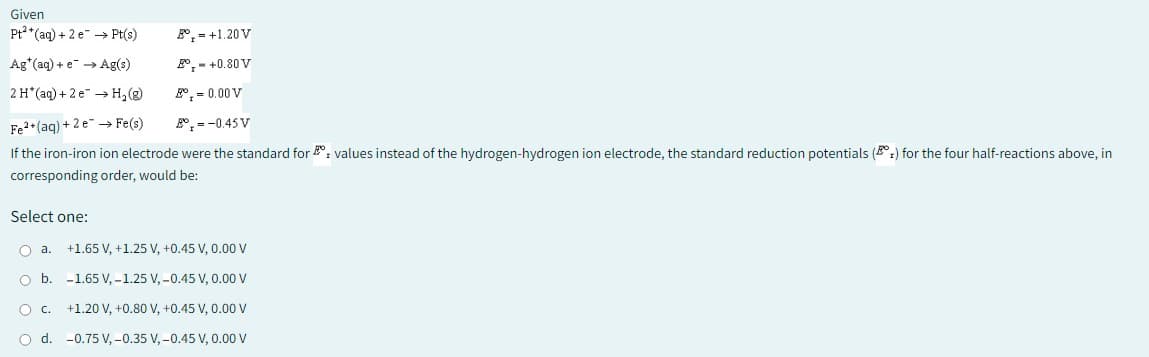 Given
Pt2(aq) + 2 e
Pt(s)
Ag (aq) + e → Ag(s)
2 H*(aq) + 2e →→ H₂(g)
°, = 0.00 V
Fe2+ (aq) + 2e → Fe(s)
= -0.45 V
If the iron-iron ion electrode were the standard for values instead of the hydrogen-hydrogen ion electrode, the standard reduction potentials () for the four half-reactions above, in
corresponding order, would be:
Select one:
O a.
O b.
+1.20 V
- +0.80 V
OC.
O d.
+1.65 V, +1.25 V, +0.45 V, 0.00 V
-1.65 V, -1.25 V, -0.45 V, 0.00 V
+1.20 V, +0.80 V, +0.45 V, 0.00 V
-0.75 V, -0.35 V, -0.45 V, 0.00 V