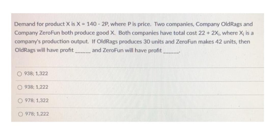 Demand for product X is X = 140 - 2P, where P is price. Two companies, Company OldRags and
Company ZeroFun both produce good X. Both companies have total cost 22 + 2X, where X; is a
company's production output. If OldRags produces 30 units and ZeroFun makes 42 units, then
OldRags will have profit
and ZeroFun will have profit
O 938; 1,322
938; 1,222
O 978; 1,322
O 978; 1,222
