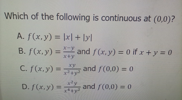 Which of the following is continuous at (0,0)?
A. f(x,y) = |x| + [yl
B. f(x, y) = and f(x, y) = 0 if x+ y = 0
x+y
C. f(x,y) = -
and f(0,0) = 0
x²+y²
x²y
D. f(x,y) =
and f(0,0) = 0
%3D
%3D
x4+y²
