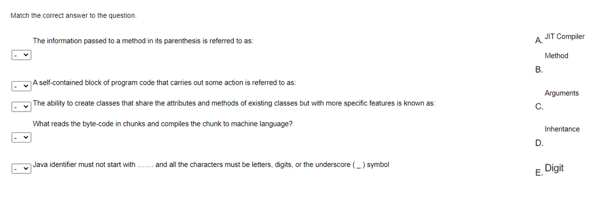 Match the correct answer to the question.
JIT Compiler
The information passed to a method in its parenthesis is referred to as:
А.
Method
В.
A self-contained block of program code that carries out some action is referred to as:
Arguments
The ability to create classes that share the attributes and methods of existing classes but with more specific features is known as:
C.
What reads the byte-code in chunks and compiles the chunk to machine language?
Inheritance
D.
Java identifier must not start with
and all the characters must be letters, digits, or the underscore (_) symbol
Digit
Е.
