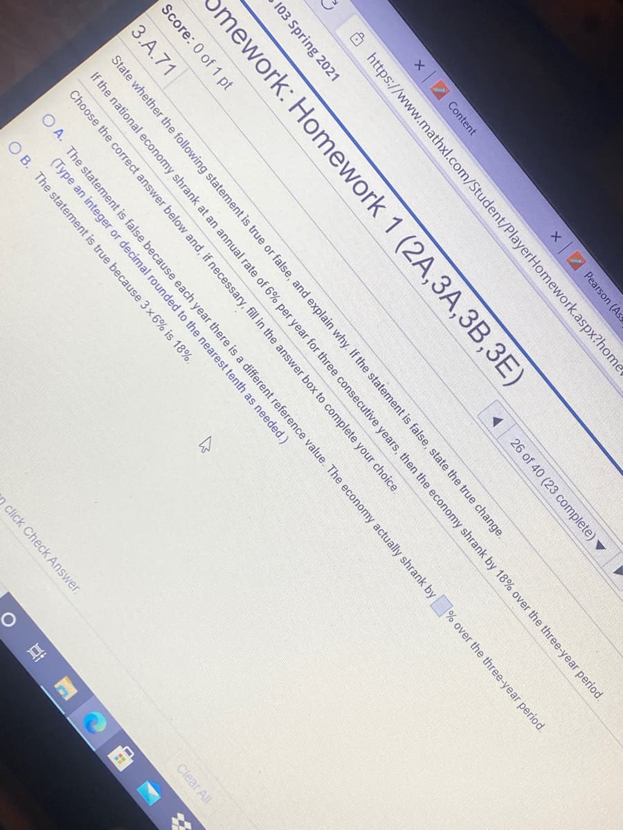 x Content
2 Pearson (Ass
O https://www.mathxl.com/Student/PlayerHomework.aspx?home
103 Spring 2021
Smework: Homework 1 (2A,3A,3B,3E)
Score: 0 of 1 pt
26 of 40 (23 complete) ▼
3.A.71
State whether the following statement is true or false, and explain why. If the statement is false, state the true change.
If the national economy shrank at an annual rate of 6% per year for three consecutive years, then the economy shrank by 18% over the three-year period.
Choose the correct answer below and, if necessary, fill in the answer box to complete your choice.
O A. The statement is false because each year there is a different reference value. The economy actually shrank by
(Type an integer or decimal rounded to the nearest tenth as needed.)
% over the three-year period.
O B. The statement is true because 3x6% is 18%.
click Check Answer.
Clear All
