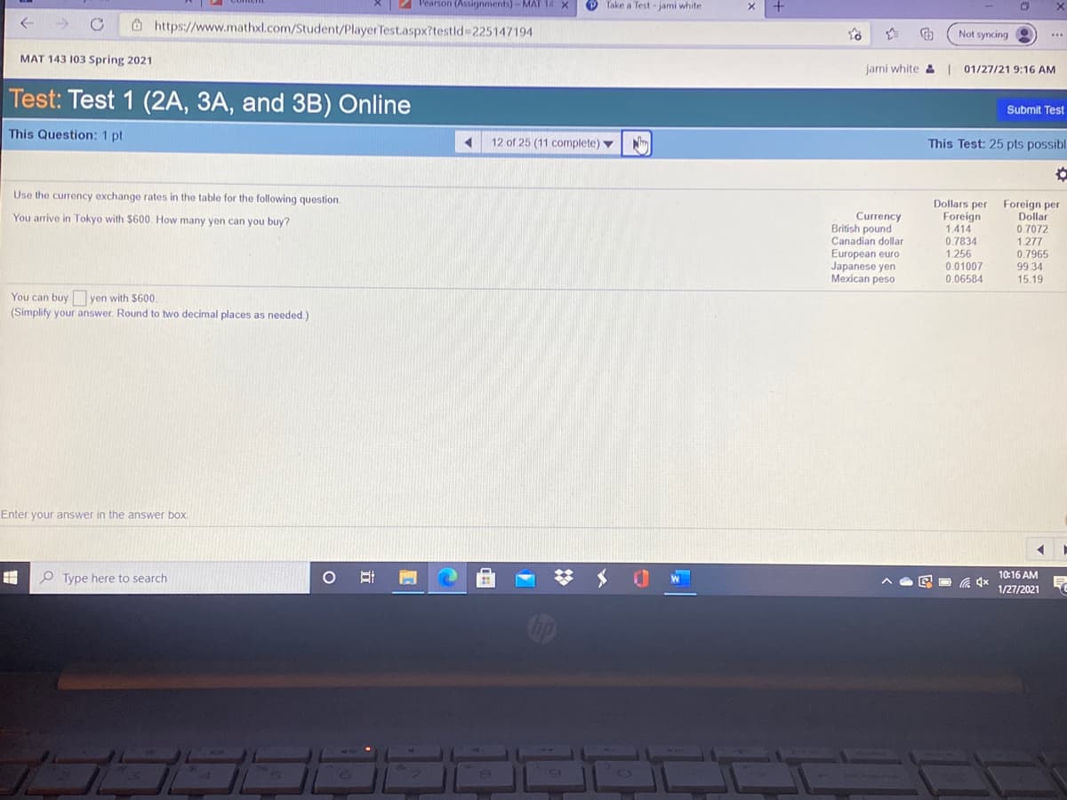 2 Pearson (Assignments)-MAT 14 X
O Take a Test -jami white
O https://www.mathxl.com/Student/Player Test.aspx?testld3225147194
Not syncing
...
MAT 143 103 Spring 2021
Jarni white & 01/27/21 9:16 AM
Test: Test 1 (2A, 3A, and 3B) Online
Submit Test
This Question: 1 pt
12 of 25 (11 complete) v
This Test: 25 pts possibl
Use the currency exchange rates in the table for the following question.
Dollars per
Foreign
1.414
0.7834
1.256
0.01007
Foreign per
Dollar
Currency
British pound
Canadian dollar
European euro
Japanese yen
Mexican peso
You arrive in Tokyo with $600. How many yen can you buy?
0.7072
1.277
0.7965
99 34
15.19
0.06584
You can buy yen with $600.
(Simplify your answer. Round to two decimal places as needed.)
Enter your answer in the answer box
O Type here to search
W
10:16 AM
1/27/2021
立
