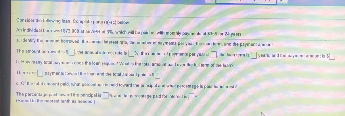 Consider the following loan. Complete parts (a)-(c) below.
An individual borrowed $73,000 at an APR of 3%, which will be paid off with monthly payments of $356 for 24 years.
a. Identify the amount borrowed, the annual interest rate, the number of payments per year, the loan term, and the payment amount.
The amount borrowed is $ the annual interest rate is %, the number of payments per year is, the loan term is
years, and the payment amount is $.
b. How many total payments does the loan require? What is the total amount paid over the full term of the loan?
There are
payments toward the loan and the total amount paid is $.
c. Of the total amount paid, what percentage is paid toward the principal and what percentage is paid for interest?
The percentage paid toward the principal is % and the percentage paid for interest is %
(Round to the nearest tenth as needed.)
