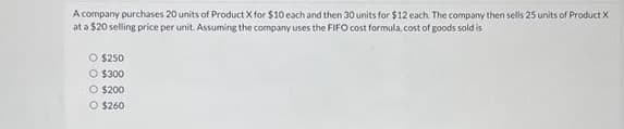 A company purchases 20 units of Product X for $10 each and then 30 units for $12 each. The company then sells 25 units of Product X
at a $20 selling price per unit. Assuming the company uses the FIFO cost formula, cost of goods sold is
O $250
O $300
O $200
Ⓒ $260