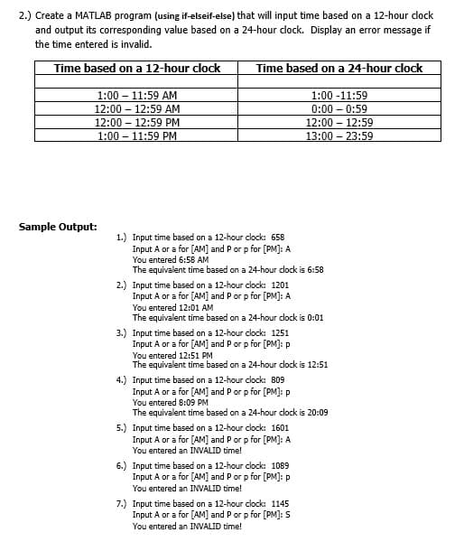 2.) Create a MATLAB program (using if-elseif-else) that will input time based on a 12-hour clock
and output its corresponding value based on a 24-hour dlock. Display an error message if
the time entered is invalid.
Time based on a 12-hour clock
Time based on a 24-hour clock
1:00 – 11:59 AM
1:00 -11:59
12:00
12:59 AM
0:00 – 0:59
12:00 – 12:59 PM
12:00 – 12:59
1:00 – 11:59 PM
13:00 – 23:59
Sample Output:
1.) Input time based on a 12-hour clock: 658
Input A or a for [AM] and P or p for [PM]: A
You entered 6:58 AM
The equivalent time based on a 24-hour clock is 6:58
2.) Input time based on a 12-hour clock: 1201
Input A or a for [AM] and P or p for [PM]: A
You entered 12:01 AM
The equivalent time based on a 24-hour clock is 0:01
3.) Input time based on a 12-hour clock: 1251
Input A or a for [AM] and P or p for [PM]: p
You entered 12:51 PM
The equivalent time based on a 24-hour clock is 12:51
4.) Input time based on a 12-hour clock: 809
Input A or a for [AM] and Por p for [PM]: P
You entered 8:09 PM
The equivalent time based on a 24-hour clock is 20:09
5.) Input time based on a 12-hour clock: 1601
Input A or a for [AM] and P or p for [PM]: A
You entered an INVALID time!
6.) Input time based on a 12-hour clock: 1089
Input A or a for [AM] and Por p for [PM]: p
You entered an INVALID time!
7.) Input time based on a 12-hour clock: 1145
Input A or a for [AM] and Por p for [PM]: 5
You entered an INVALID time!
