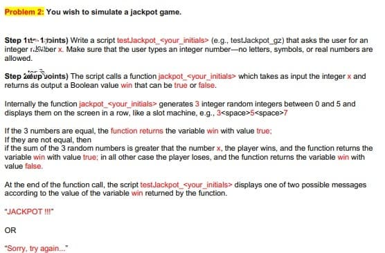 Problem 2: You wish to simulate a jackpot game.
Step 1t. 1,fpints) Write a script testJackpot_<your_initials> (e.g., testJackpot_gz) that asks the user for an
integer r.Gilber x. Make sure that the user types an integer number-no letters, symbols, or real numbers are
allowed.
Step 2eup voints) The script calls a function jackpot_<your_initials> which takes as input the integer x and
returns as output a Boolean value win that can be true or false.
Internally the function jackpot_<your_initials> generates 3 integer random integers between 0 and 5 and
displays them on the screen in a row, like a slot machine, e.g., 3<space>5<space>7
If the 3 numbers are equal, the function returns the variable win with value true;
If they are not equal, then
if the sum of the 3 random numbers is greater that the number x, the player wins, and the function returns the
variable win with value true; in all other case the player loses, and the function returns the variable win with
value false.
At the end of the function call, the script testJackpot_<your_initials> displays one of two possible messages
according to the value of the variable win returned by the function.
"JACKPOT!"
OR
"Sorry, try again."
