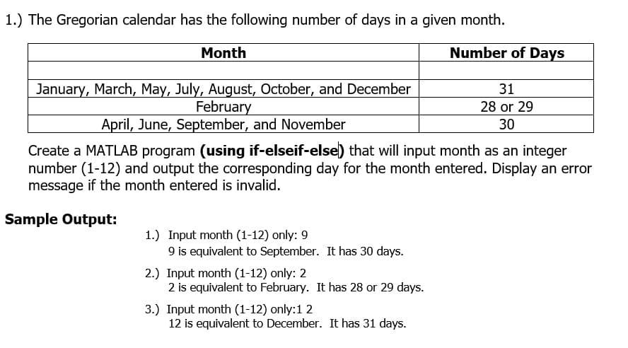 1.) The Gregorian calendar has the following number of days in a given month.
Month
Number of Days
January, March, May, July, August, October, and December
February
April, June, September, and November
31
28 or 29
30
Create a MATLAB program (using if-elseif-else) that will input month as an integer
number (1-12) and output the corresponding day for the month entered. Display an error
message if the month entered is invalid.
Sample Output:
1.) Input month (1-12) only: 9
9 is equivalent to September. It has 30 days.
2.) Input month (1-12) only: 2
2 is equivalent to February. It has 28 or 29 days.
3.) Input month (1-12) only:1 2
12 is equivalent to December. It has 31 days.
