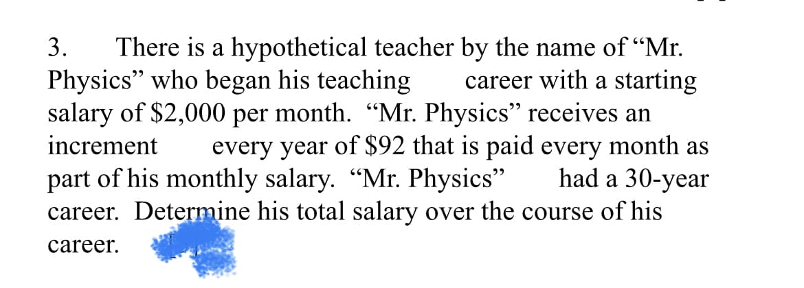 There is a hypothetical teacher by the name of "Mr.
career with a starting
salary of $2,000 per month. “Mr. Physics" receives an
every year of $92 that is paid every month as
had a 30-year
career. Determine his total salary over the course of his
3.
Physics" who began his teaching
increment
part of his monthly salary. "Mr. Physics"
career.
