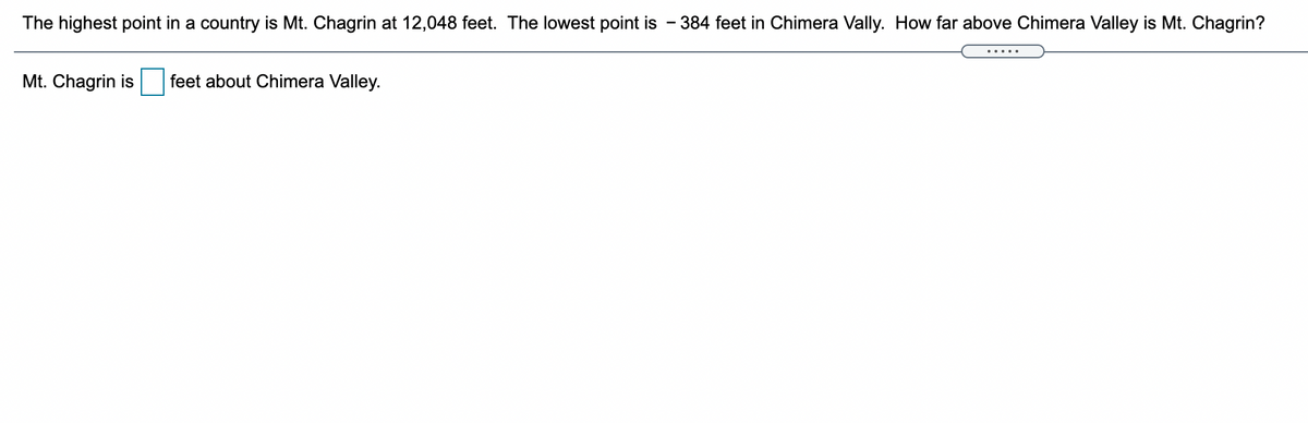 The highest point in a country is Mt. Chagrin at 12,048 feet. The lowest point is
384 feet in Chimera Vally. How far above Chimera Valley is Mt. Chagrin?
.....
Mt. Chagrin is
feet about Chimera Valley.
