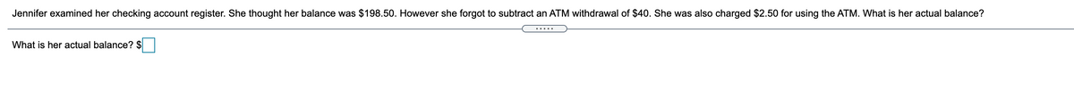 Jennifer examined her checking account register. She thought her balance was $198.50. However she forgot to subtract an ATM withdrawal of $40. She was also charged $2.50 for using the ATM. What is her actual balance?
.....
What is her actual balance? $
