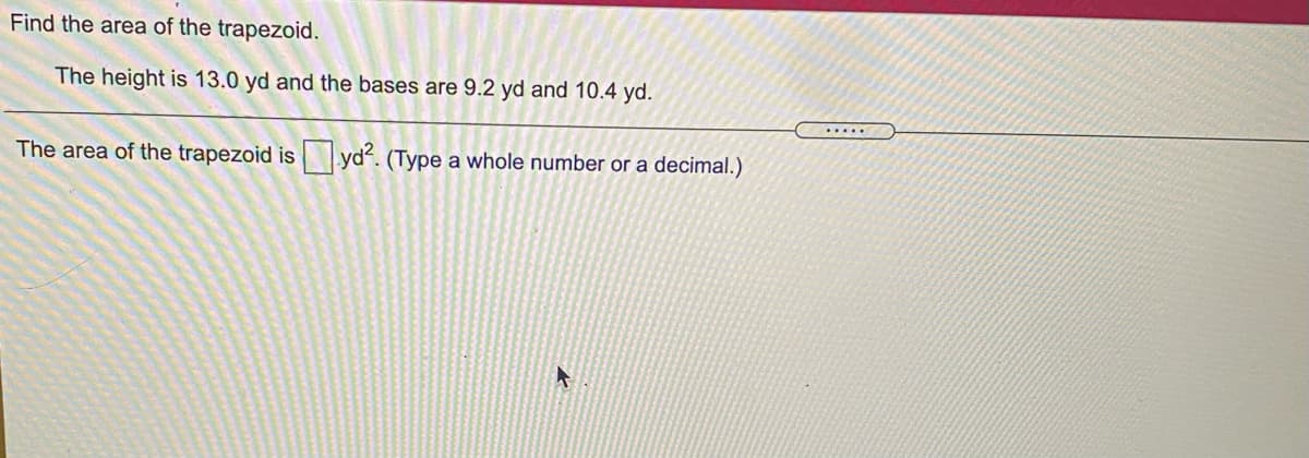 **Problem: Find the Area of the Trapezoid**

The height of the trapezoid is 13.0 yards, and the lengths of the bases are 9.2 yards and 10.4 yards.

**Question:**

The area of the trapezoid is ____ yd². (Type a whole number or a decimal.)