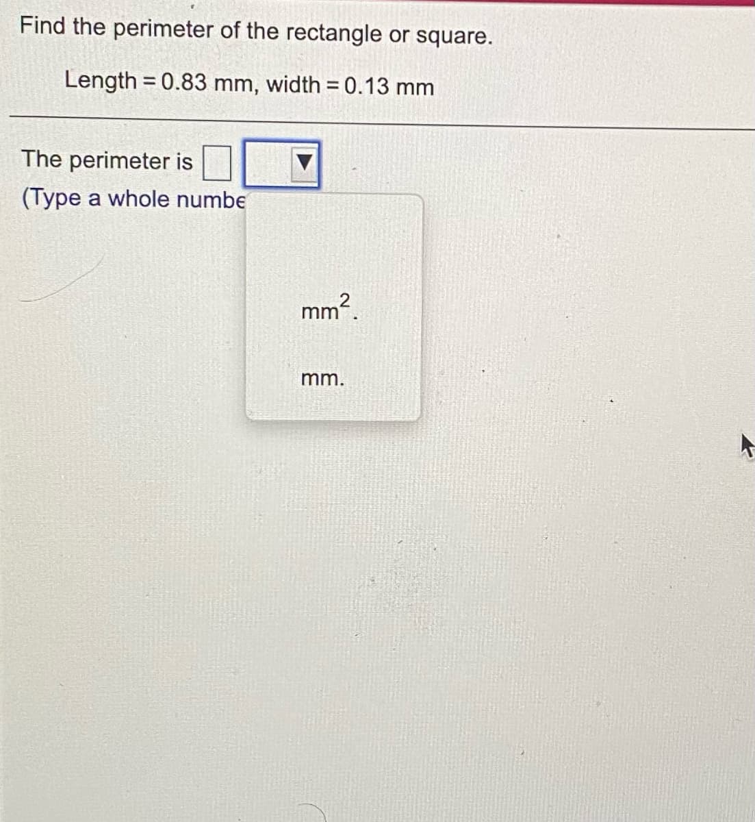 Find the perimeter of the rectangle or square.
Length = 0.83 mm, width = 0.13 mm
The perimeter is
(Type a whole numbe
mm?
mm.
