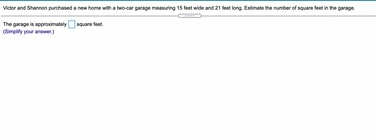 Victor and Shannon purchased a new home with a two-car garage measuring 15 feet wide and 21 feet long. Estimate the number of square feet in the garage.
The garage is approximately
square feet.
(Simplify your answer.)
