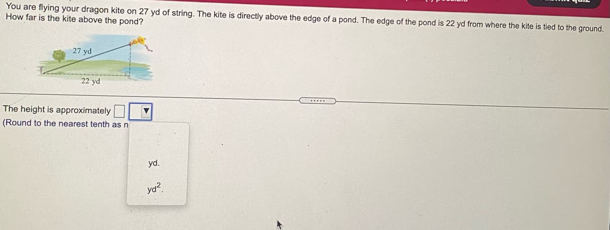 You are flying your dragon kite on 27 yd of string. The kite is directly above the edge of a pond. The edge of the pond is 22 yd from where the kite is tied to the ground.
How far is the kite above the pond?
27 yd
22 yd
.....
The height is approximately
(Round to the nearest tenth as n
yd.
口。
