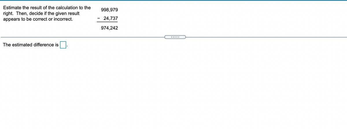 Estimate the result of the calculation to the
998,979
right. Then, decide if the given result
appears to be correct or incorrect.
24,737
974,242
.....
The estimated difference is
