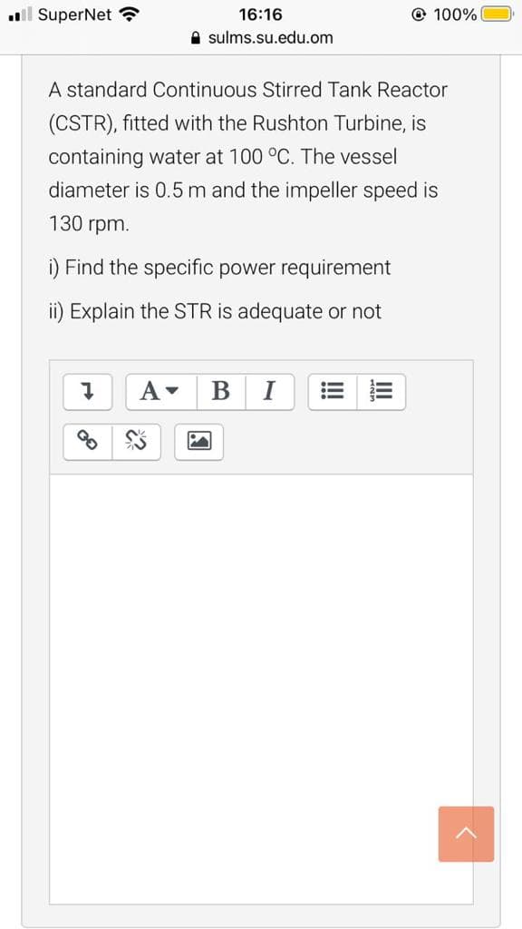 ll SuperNet ?
16:16
© 100%
A sulms.su.edu.om
A standard Continuous Stirred Tank Reactor
(CSTR), fitted with the Rushton Turbine, is
containing water at 100 °C. The vessel
diameter is 0.5 m and the impeller speed is
130 rpm.
i) Find the specific power requirement
ii) Explain the STR is adequate or not
B
I
