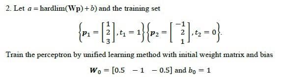 2. Let a = hardlim(Wp)+b) and the training set
P2
Train the perceptron by unified learning method with initial weight matrix and bias
Wo = [0.5 - 1 - 0.5] and bo = 1
