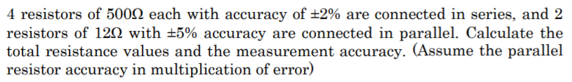 4 resistors of 5002 each with accuracy of ±2% are connected in series, and 2
resistors of 120 with ±5% accuracy are connected in parallel. Calculate the
total resistance values and the measurement accuracy. (Assume the parallel
resistor accuracy in multiplication of error)
