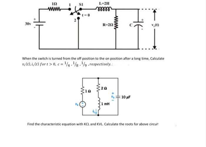 L-2H
www
ellee
II
30v
R-22
When the switch is turned from the off position to the on position after a long time, Calculate
v.(t). i,() for t > 0, c = 4./8./9.respectively.
20
10
: 10 μΕ
1 mH
Find the characteristic equation with KCL and KVL. Calculate the roots for above circuit
www
