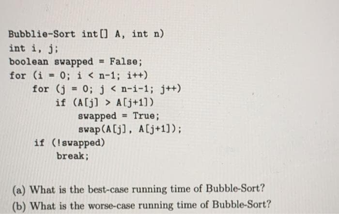 Bubblie-Sort int [] A, int n)
int i, j;
boolean swapped False;
for (i 0; i < n-1; i++)
for (j = 0; j < n-i-1; j++)
if (A[j] > A[j+1])
swapped = True;
swap (A[j], A[j+1]);
%3D
%3D
if (!swapped)
break;
(a) What is the best-case running time of Bubble-Sort?
(b) What is the worse-case running time of Bubble-Sort?
