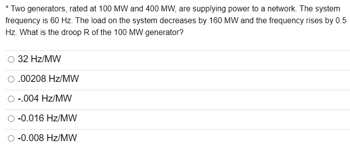 Two generators, rated at 100 MW and 400 MW, are supplying power to a network. The system
frequency is 60 Hz. The load on the system decreases by 160 MW and the frequency rises by 0.5
Hz. What is the droop R of the 100 MW generator?
32 Hz/MW
0.00208 Hz/MW
-.004 Hz/MW
-0.016 Hz/MW
-0.008 Hz/MW
