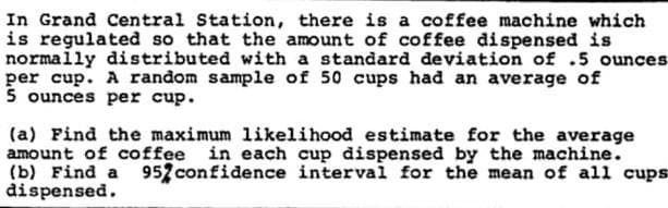 In Grand Central Station, there is a coffee machine which
is regulated so that the amount of coffee dispensed is
normally distributed with a standard deviation of .5 ounces
per cup. A random sample of 50 cups had an average of
5 ounces per cup.
(a) Find the maximum likelihood estimate for the average
amount of coffee in each cup dispensed by the machine.
(b) Find a
đispensed.
95 confidence interval for the mean of all cups
