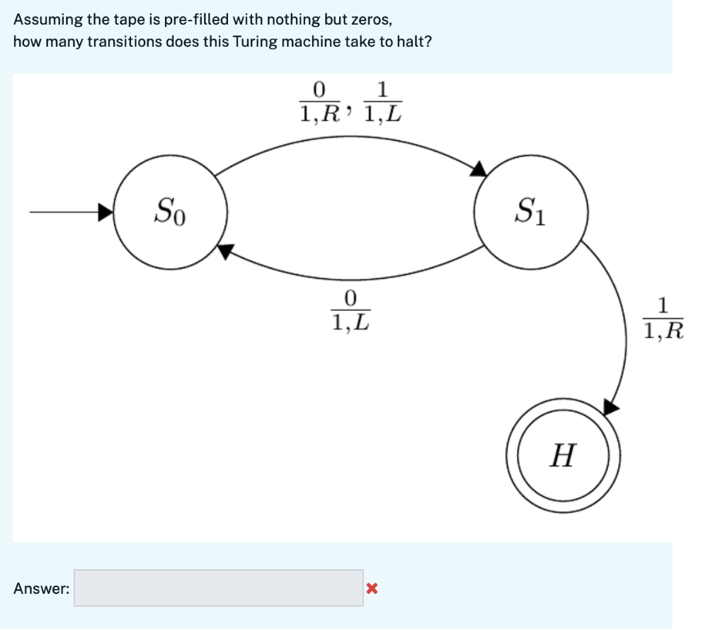 Assuming the tape is pre-filled with nothing but zeros,
how many transitions does this Turing machine take to halt?
1
1,R' 1,L
So
S1
1
1,L
1,R
Н
Answer:
