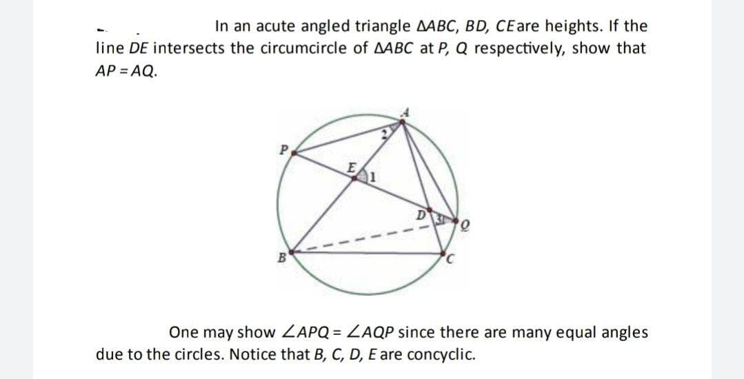In an acute angled triangle AABC, BD, CEare heights. If the
line DE intersects the circumcircle of AABC at P, Q respectively, show that
AP = AQ.
P
B
One may show ZAPQ = ZAQP since there are many equal angles
due to the circles. Notice that B, C, D, E are concyclic.
