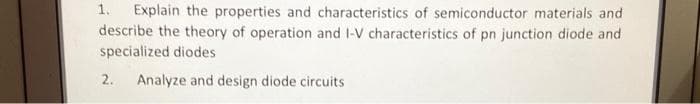 1. Explain the properties and characteristics of semiconductor materials and
describe the theory of operation and I-V characteristics of pn junction diode and
specialized diodes
2.
Analyze and design diode circuits
