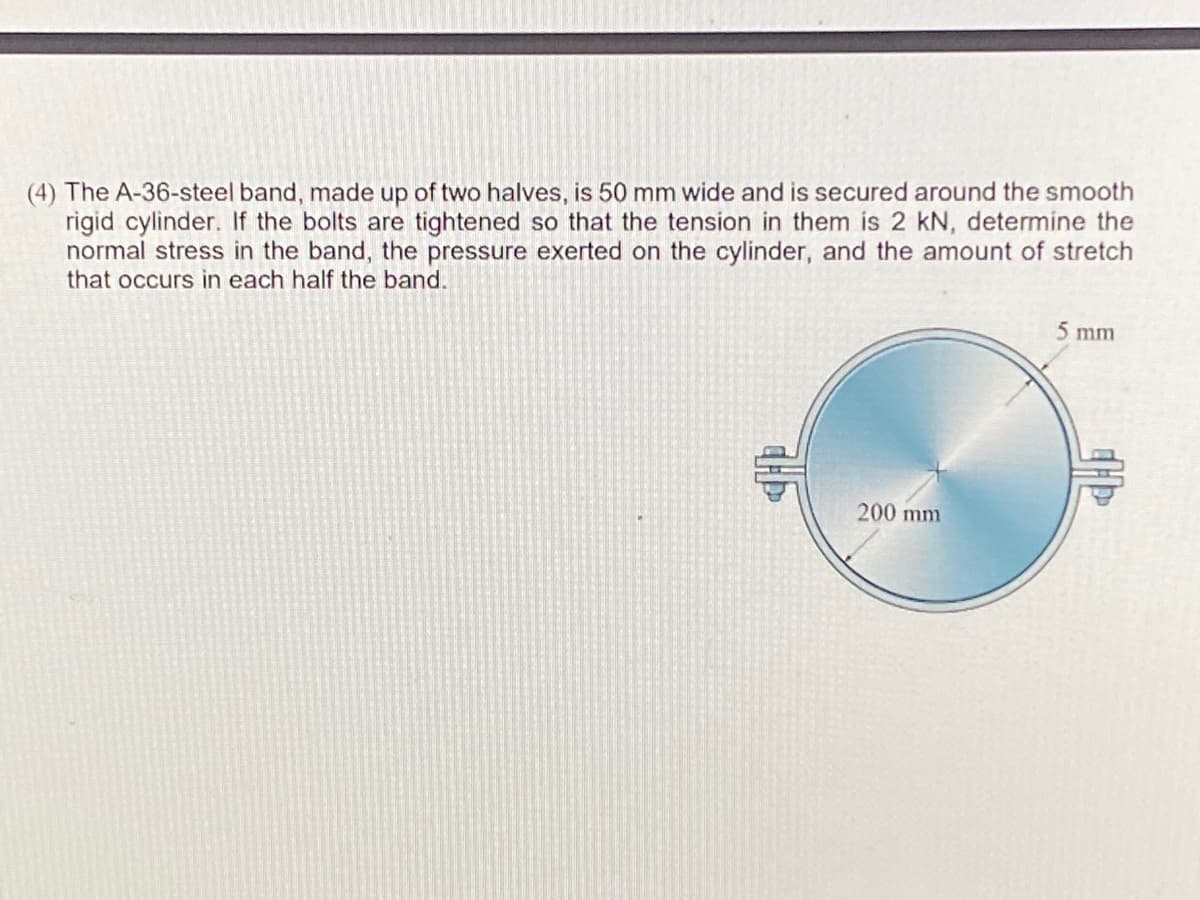 (4) The A-36-steel band, made up of two halves, is 50 mm wide and is secured around the smooth
rigid cylinder. If the bolts are tightened so that the tension in them is 2 kN, determine the
normal stress in the band, the pressure exerted on the cylinder, and the amount of stretch
that occurs in each half the band.
5 mm
200 mm
