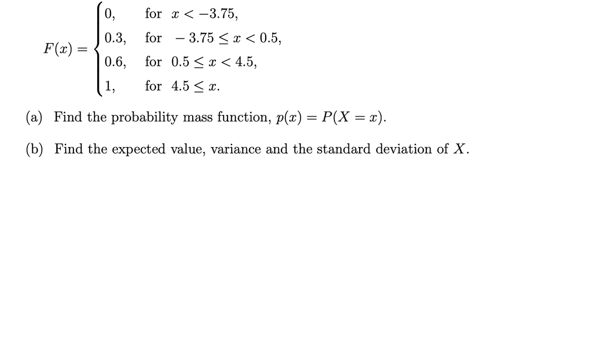 0,
for - 3.75 < x < 0.5,
for x < -3.75,
0.3,
F(x) =
0.6,
for 0.5 < x < 4.5,
1,
for 4.5 < x.
(a) Find the probability mass function, p(x) = P(X = x).
%3D
(b) Find the expected value, variance and the standard deviation of X.
