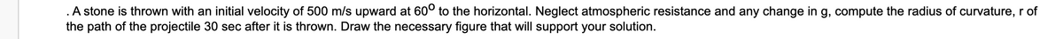 A stone is thrown with an initial velocity of 500 m/s upward at 60° to the horizontal. Neglect atmospheric resistance and any change in g, compute the radius of curvature, r of
the path of the projectile 30 sec after it is thrown. Draw the necessary figure that will support your solution.
